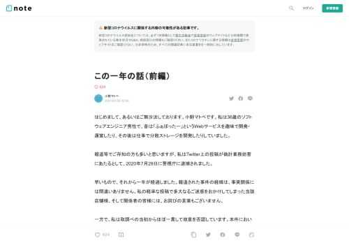  はじめまして、あるいはご無沙汰しております。小野マトペです。私は36歳のソフトウェアエンジニア男性で、昔は「ふぁぼったー」というWebサービスを趣味で開発・運営したり、その後は仕事で分散ストレージを開発したりしていました。  報道等でご存知の方も多いと思いますが、私はTwitter上の投稿が偽計業務妨害にあたるとして、2020年7月29日に警視庁に逮捕されました。  早いもので、それから一年が経過しました。報道された事件の経緯は、事実関係には間違いありません。私の軽率な投稿で多大なるご迷惑をおかけしてしまった当該店舗様、そして関係者の皆様には、お詫びの言葉もございません。  一方で、