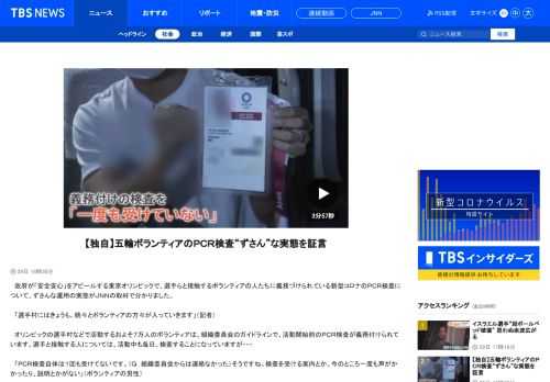 　政府が「安全安心」をアピールする東京オリンピックで、選手らと接触するボランティアの人たちに義務づけられている新型コロナのＰＣＲ検査について、ずさんな運用の実態がＪＮＮの取材で分かりました。　「選手村にはきょうも、続々とボランティアの方々が入っていきます」（記者） 　オリンピックの選手村などで活動するおよそ７万人のボランティアは、組織委員会のガイドラインで、活動開始前のＰＣＲ検査が義務付けられています。選手と接触する人については、活動中も毎日、検査することになっていますが・・・ 　「ＰＣＲ検査自体は１回も受けてないです。（Ｑ．組織委員会からは連絡なかった）そうですね。検査を受ける案内とか、今のところ一度も声がかかったり、説明とかがない」（ボランティアの男性） 　義務付けられているはずの検査を一度も受けていないと証言するのは、ボランティアの運転手として選手らの送迎を担当している男性。選手村で選手らの通訳などを担当している女性も・・・ 　「（Ｑ．検査を受けたことは）受けたことないです。１回も受けたことないですね。複雑な気持ちで、ボランティアしていますね」（ボランティアの女性） 　この女性は、活動が始まっても検査の連絡がないため、組織委員会にメールで検査を要望すると、こんな回答がきました。 　「活動中または活動後に検体提出場所にて検査キットをお受け取りいただき、検体を提出いただくこととなっております」（組織委からのメール） 　会場ごとに置かれている検査キットを各自でピックアップし、唾液を入れて提出するという形。活動を始める前の検査はなく、選手と接する人たちに義務付けられる毎日の検査についても、強制力も実施したかの確認もない自主的な検査になっているというのです。 　「結構ラフな感じでやっているなという印象は受けました。活動が終わってから、ＰＣＲやるってことも可能なので、ウイルスを持ったまま活動するということも、理論的にはできる」（ボランティアの女性） 　こうした実態の一方で、オリンピックの「安全安心」を強調する政府は、検査の徹底をアピールしてきました。 　「安全安心な大会の実現に向けて、選手や大会関係者の徹底した検査や、行動管理を行う」（菅 義偉首相） 　総理官邸を訪れたバッハ会長も・・・ 　「検査体制はしっかりと執行され、そして成功している」（ＩＯＣ バッハ会長） 　なぜ、感染対策の要である検査すら、指針通りに運用されていないのか。検査現場を担当する組織委員会の職員がＪＮＮの取材に応じ、「個別の検査義務が果たされているか確認する体制がない」と証言しました。 　「『安心安全に検査を確実にやる』ということだけが先走って、そこに人員も、追加で何かあるわけではないし、予算についても、当然ながら限られる。（実質的な自主検査で）その人が本当に唾液の検体を持って、ちゃんと回収ボックスに入れたか、我々も確認はできない」（大会組織委員会の職員） 　きょう、組織委員会に検査の現状認識を聞くと・・・ 　「ルールはルールなので、それを基本的に守っていただくように、お願いはしていますが、どうしても前日までに受けられない場合には、当日ご対応いただくケースも、当然、存在している」（大会組織委員会 高谷正哲スポークスパーソン） 　オリンピック開催地の首都圏を中心に、感染の急拡大に歯止めが利かない中、関係者に対する最低限の検査体制すら整っていない実態が浮き彫りとなっています。