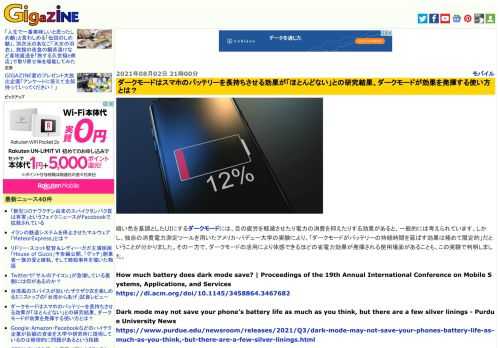 暗い色を基調としたUIにするダークモードには、目の疲労を軽減させたり電力の消費を抑えたりする効果があると、一般的には考えられています。しかし、独自の消費電力測定ツールを用いたアメリカ・パデュー大学の実験により、「ダークモードがバッテリーの持続時間を延ばす効果は極めて限定的」だということが分かりました。その一方で、ダークモードの活用により体感できるほどの省電力効果が発揮される使用場面があることも、この実験で判明しました。