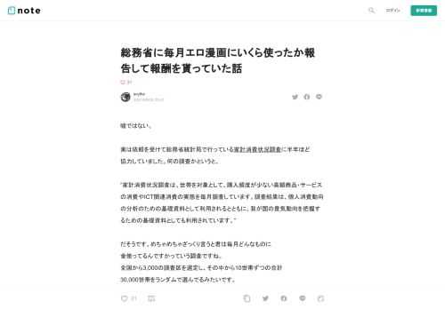  嘘ではない。   実は依頼を受けて総務省統計局で行っている家計消費状況調査に半年ほど 協力していました。何の調査かというと、   ”家計消費状況調査は、世帯を対象として、購入頻度が少ない高額商品・サービスの消費やICT関連消費の実態を毎月調査しています。調査結果は、個人消費動向の分析のための基礎資料として利用されるとともに、我が国の景気動向を把握するための基礎資料としても利用されています。”  だそうです。めちゃめちゃざっくり言うと君は毎月どんなものに 金使ってるんですかっていう調査ですね。 全国から3,000の調査区を選定し、その中から10世帯ずつの合計 30,000世帯をランダム