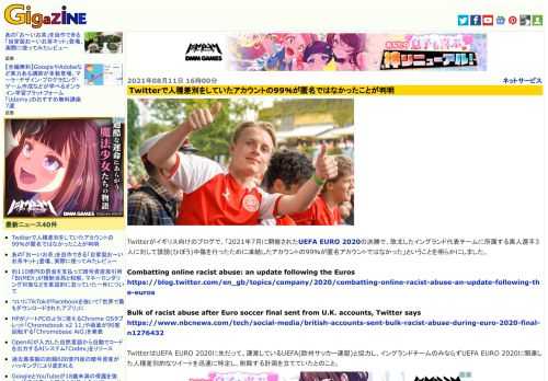 Twitterがイギリス向けのブログで、「2021年7月に開催されたUEFA EURO 2020の決勝で、敗北したイングランド代表チームに所属する黒人選手3人に対して誹謗(ひぼう)中傷を行ったために凍結したアカウントの99％が匿名アカウントではなかった」ということを明らかにしました。