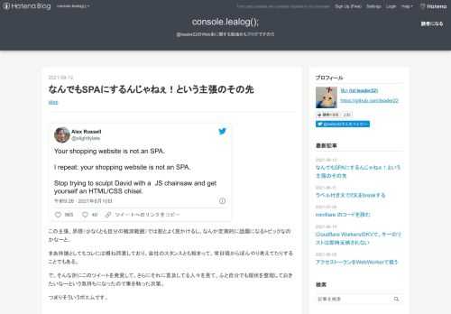 Your shopping website is not an SPA.I repeat: your shopping website is not an SPA.Stop trying to sculpt David with a JS chainsaw and get yourself an HTML/CSS chisel.— Alex Russell (@slightlylate) 2021年8月10日 この主張、界隈（少なくとも自分の観測範囲）では割とよく見かけるし、なんか定期的に話題になるトピックなのかなーと。まあ持論としてもコレには概ね同意しており、会社のスタンスとも相まって、常日…