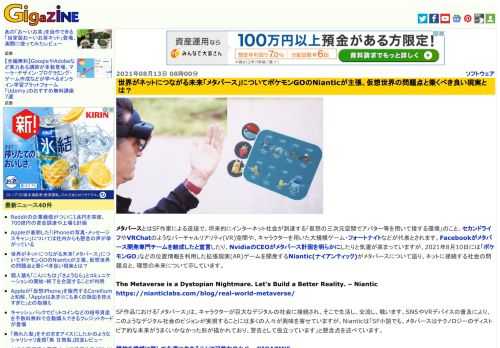 メタバースとはSF作家による造語で、将来的にインターネット社会が到達する「仮想の三次元空間でアバター等を用いて接する環境」のこと。セカンドライフやVRChatのようなバーチャルリアリティ(VR)空間や、キャラクターを用いた大規模ゲーム・フォートナイトなどが代表とされます。Facebookがメタバース開発専門チームを結成したと宣言したり、NvidiaのCEOがメタバース計画を明らかにしたりと気運が高まっていますが、2021年8月10日には「ポケモンGO」などの位置情報を利用した拡張現実(AR)ゲームを開発するNiantic(ナイアンティック)がメタバースについて語り、ネットに接続する社会の問題点と、理想の未来について示しています。