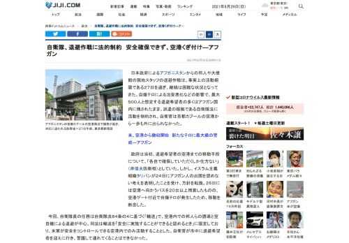 日本政府によるアフガニスタンからの邦人や大使館の現地スタッフの退避作戦は、事実上の活動期限である２７日を過ぎ、継続は困難な状況となってきた。自爆テロによる治安悪化などの影響で、最大５００人と想定する退避希望者の多くはアフガン国内に残されたまま。派遣の根拠である自衛隊法に活動を制約され、自衛官は首都カブールの空港から一歩も外に出られなかった。