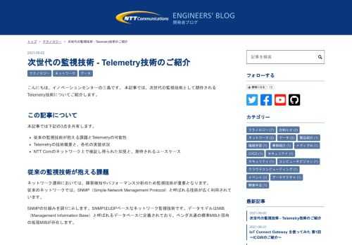 こんにちは、イノベーションセンターの三島です。 本記事では、次世代の監視技術として期待されるTelemetry技術についてご紹介します。 この記事について 本記事では下記の3点を共有します。 従来の監視技術が抱える課題とTelemetryの可能性 Telemetryの技術概要と、各社の実装状況 NTT Comのネットワーク上で検証し得られた知見と、期待されるユースケース 従来の監視技術が抱える課題 ネットワーク運用においては、障害検知やパフォーマンス分析のため監視技術が重要となります。 従来のネットワークでは、SNMP（Simple Network Management Protocol）と呼…