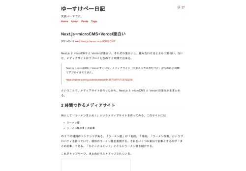 Next.js と microCMS と Vercel が面白い。それぞれ面白いし、組み合わせるとさらに面白い。なにせ、メディアサイトがデプロイも含めて 2 時間で出来る。 Next.js + microCMS + Vercel すごいな。メディアサイト（中身スッカスカだけど）がものの 2 時間でデプ