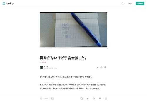 とくに書くこともないのだが、主治医が書いておけというので書く。  異常がないけど子宮全摘した。晴れ晴れと言うか、ジョジョの4部最後で仗助が言っていたような、新しいパンツをはいた元旦の朝のように爽やかな気分だ。  ほんとうに要らなかったのだ、子宮。子供いらないし、PMSも生理痛も酷かった。数日寝込むこともざらにあった。学校や職場で倒れたこともなんどもある。必要な検査は10代のころからなんどもやったが異常があるわけでもなく、生理痛がひどくなる傾向にある子宮後屈（子宮が後ろに傾いている状態）である、ということがわかっただけだった。ヤーズフレックスという生理が最大3カ月に1度になるという素晴ら