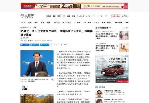 　中欧オーストリアのクルツ首相（35）は9日、辞任を表明した。汚職の疑いで自身や側近らが検察当局から強制捜査を受けていた。クルツ氏は関与を否定しているが、連立する環境政党・緑の党が不信任に回る見通しに…