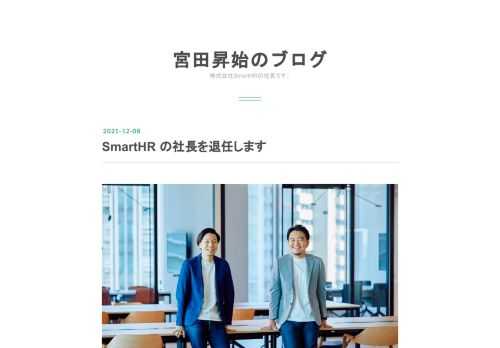 交代記念のツーショット。左が新CEOの芹澤さん、右が現CEOの宮田です。 ひさしぶりのブログです。この度、株式会社 SmartHR の社長を退任することにしました。 退任の理由や、今後の私の役割、新社長について等をまとめたブログを書いたので、よければ最後まで読んでいってください。 社長を退任します 2013年1月から、約9年間続けてきた SmartHR の社長を退任することに決めました。 退任の理由は後で詳しく書きますが、まずは結論から。 社長を2022年1月1日で退任します 新 CEO は現 CTO の芹澤さんです 取締役として会社に残り、自ら新規事業をやります 肩書は「代表取締役 CEO」…