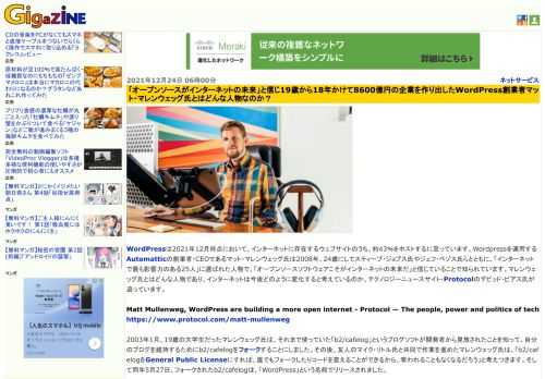 WordPressは2021年12月時点において、インターネットに存在するウェブサイトのうち、約43％をホストするに至っています。Wordpressを運用するAutomatticの創業者・CEOであるマット・マレンウェッグ氏は2008年、24歳にしてスティーブ・ジョブス氏やジェフ・ベゾス氏らとともに、「インターネットで最も影響力のある25人」に選ばれた人物で、「オープンソースソフトウェアこそがインターネットの未来だ」と信じていることで知られています。マレンウェッグ氏とはどんな人物であり、インターネットは今後どのように変化すると考えているのか、テクノロジーニュースサイト・Protocolのデビッド・ピアス氏が追っています。