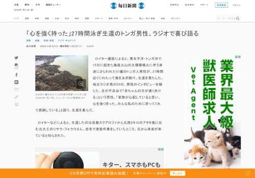 　ロイター通信によると、南太平洋・トンガ沖で15日に起きた海底火山の大規模噴火に伴う津波にさらわれた57歳のトンガ人男性が、27時間近くにわたって海を泳ぎ続け、生還を果たした。地元ラジオ局が20日、男性のインタビューを報じた。足が不自由で「赤ちゃんの方が速く歩ける」という男性。「家族が心配していると