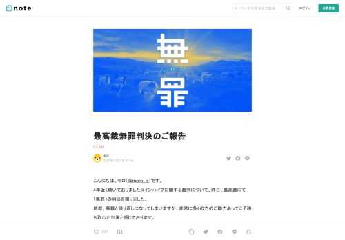 こんにちは。モロ（@moro_is）です。 4年近く続いておりましたコインハイブに関する裁判について、昨日、最高裁にて「無罪」の判決を賜りました。 地裁、高裁と繰り返しになってしまいますが、非常に多くの方のご助力あってこそ勝ち取れた判決と感じております。 多大なるご支援、心からありがとうございました。   判決について   専門外となってしまうためあまり難しいことはいえませんが、地裁に続き、   ウェブサイトの運営者が閲覧を通じて利益を得る仕組みは、ウェブサイトによる情報の流通にとって重要である   というクリエイターの目線に立った一文を添えていただけたことを非常に嬉しく思います。  