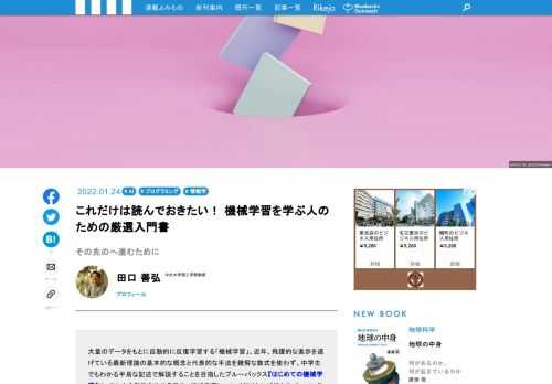大量のデータをもとに自動的に反復学習する「機械学習」。近年、飛躍的な進歩を遂げている最新理論の基本的な概念と代表的な手法を難解な数式を使わず、中学生でもわかる平易な記述で解説することを目指したブルーバックス『はじめての機械学習』。しかし、数式にうとい人にもわかりやすく、という命題を最優先したために、執筆は、正確性に欠ける、というジレンマとの闘いだったと著者は言います。そこで、機械学習のさわりである本書をスタートとした読者のために、「もっと知りたい」「本格的に学びたい」と思った時に、どんな本が参考になるのか？　"その先の道標"の紹介とともに、学ぶべきことを説明してもらった。