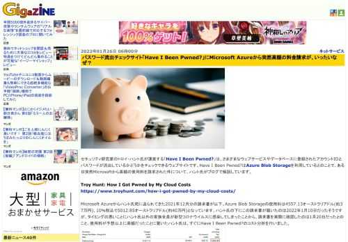 セキュリティ研究家のトロイ・ハント氏が運営する「Have I Been Pwned?」は、さまざまなウェブサービスやデータベースに登録されたアカウントIDとパスワードが流出しているかどうかをチェックできるウェブサイトです。Have I Been Pwned?はAzure Blob Storageを利用しているとのことで、ある日突然Microsoftから高額の使用料を請求された件について、ハント氏がブログで解説しています。