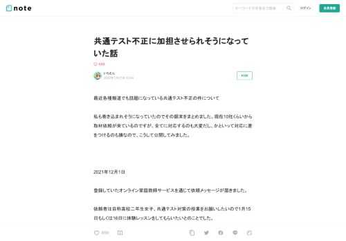 最近各種報道でも話題になっている共通テスト不正の件について  私も巻き込まれそうになっていたのでその顛末をまとめました。現在10社くらいから取材依頼が来ているのですが、全てに対応するのも大変だし、かといって対応に差をつけるのも嫌なので、こうして公開してみました。     2021年12月1日  登録していたオンライン家庭教師サービスを通じて依頼メッセージが届きました。  依頼者は自称高校二年生女子、共通テスト対策の授業をお願いしたいので1月15日もしくは16日に体験レッスンをしてもらいたいとのことでした。  この時点では普通の依頼だと思っていましたし、日程も空いていたので承諾。すると以
