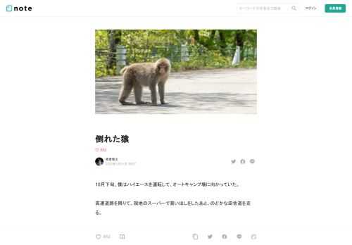 10月下旬、僕はハイエースを運転して、オートキャンプ場に向かっていた。  高速道路を降りて、現地のスーパーで買い出しをしたあと、のどかな田舎道を走る。  景色のいい場所に行って車中泊をするのが、近ごろの楽しみとなっていた。  よく晴れた日で、空は青く、日光を受けた山は鮮やかな緑色をしている。  その緑を分断するように延びる灰色の上を、心地いい速度で進んでいく。  信号機もほとんど見なくなり、田舎の風景に癒された僕は、すでに「来てよかった」と感じていた。  それを見たのは、小さな橋に差しかかったときだった。  橋の車道の端に、猿が倒れているのだ。  そのすぐそばには仲間の猿が一匹、呆然と