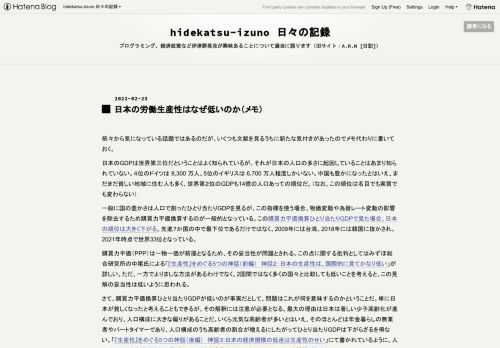 前々から気になっている話題ではあるのだが、いくつも文献を見るうちに新たな気付きがあったのでメモ代わりに書いておく。 日本のGDPは世界第三位だということはよく知られているが、それが日本の人口の多さに起因していることはあまり知られていない。４位のドイツは 8,300 万人、5位のイギリスは 6,700 万人程度しかいない。中国も豊かになったとはいえ、まだまだ貧しい地域に住む人も多く、世界第２位のGDPも14億の人口あっての順位だ。（なお、この順位は名目でも実質でも変わらない） 一般に国の豊かさは人口で割ったひとり当たりGDPを見るが、この指標を使う場合、物価変動や為替レート変動の影響を除去するた…