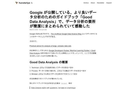 Google の非公式ブログで、The Unofficial Google Data Science Blog というデータサイエンスをテーマにしたブログがある。 その中で、 Practical advice for analysis of large, complex data sets の記事をにして作られた Google Developers Guides: Machine Learning Guides > Good Data Analysis を昨日見かけて読んでいたら素晴らしいドキュメントで、ここでその感動を共有したかったので記事を書いた。 Good Data Analysis の概要  Technical: どのような技術を使ってデータを見るべきか Process: データへの取り組み方。どのような観点でデータを見るべきか Mindset: どのような考えでデータ分析をすすめていくべきか  の三段構成でガイドブックが書かれている。 特にガイドブックで自分が好きな言葉は Mindset 章の  Data analysis starts with questions, not data or a technique データ分析は質問とともにのみ始まる、データや技術からデータ分析は始まらない  と  Be both skeptic and champion 懐疑的であれ、そしてそのデータに一番詳しい存在(チャンピオン)であれ  でした。 最近課題の理解が本当に大事だなと痛感する出来事に直面した後にこのドキュメントを読んだので非常に刺さりました。