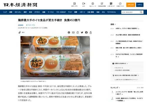 鶏卵最大手のイセ食品（東京・千代田）は11日、会社更生手続きに入ったと発表した。グループ会社も更生手続きに入り、帝国データバンクによると2社合計の負債総額は453億円。全国に生産拠点を構え、米国やアジアに進出するなど拡大路線を続けてきたが、近年は業績が低迷して過剰債務に陥っていた。飼料や燃料など生産コストの上昇も重なり、資金繰りに行き詰まった。他に更生手続きに入ったのは、イセ（富山県高岡市）。