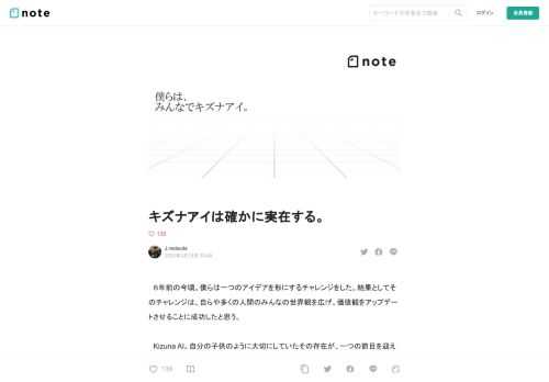 　６年前の今頃。僕らは一つのアイデアを形にするチャレンジをした。結果としてそのチャレンジは、自らや多くの人間のみんなの世界観を広げ、価値観をアップデートさせることに成功したと思う。  　Kizuna AI。自分の子供のように大切にしていたその存在が、一つの節目を迎えるにあたって、これまで意図的に口を噤んでいた、その存在にのせた想いを、完全に変容しみえなくなってしまう前に、自らの手でこの広いネットの海にポストしたいと思う。  　賛否があるかもしれないけれど、一人のクリエイターとして、自らが伝えたかった想いを語らせてほしい。  1.Hello, world!  ■きっかけはYouTube広