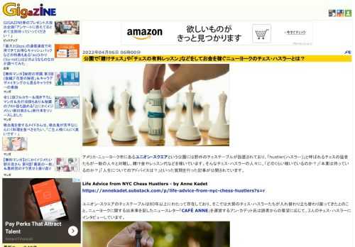 アメリカ・ニューヨーク市にあるユニオン・スクエアという公園には野外のチェステーブルが設置されており、「hustler(ハスラー)」と呼ばれるチェスの猛者たちが一般の人々と対戦し、賭け金やレッスン代などを稼いでいます。そんなチェス・ハスラーの人々に、「どのくらい稼いでいるのか？」「本業は持っているのか？」「人生についてのアドバイスは？」といった質問を行った記事が公開されています。