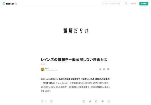 本日、note運営から「あなたの記事が話題です！先週もっとも多く読まれた記事の一つになりました！」というメッセージを頂戴しました、ありがとうございます。先日の、「スクレイピングした物件データを利用した物件検索サービスは問題ないのか」であります。  その関連で色々な人の意見をつらつらと読んでいたところ、やはり、「レインズの情報を公開しろ」、というコメントが散見されました。いわゆるレインズのオープン化、と言われるやつですね。  レインズとそれにまつわるもろもろは、物凄く誤解が多く、適当な話しが出回り過ぎているので、本当にウンザリで、どれだけの人が分かって言っているのかは不明であります。  