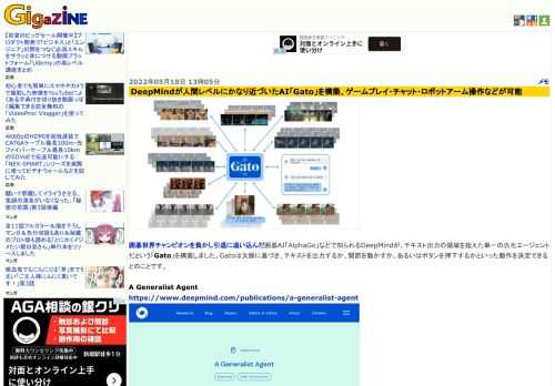 囲碁世界チャンピオンを負かし引退に追い込んだ囲碁AI「AlphaGo」などで知られるDeepMindが、テキスト出力の領域を超えた単一の汎化エージェントだという「Gato」を構築しました。Gatoは文脈に基づき、テキストを出力するか、関節を動かすか、あるいはボタンを押下するかといった動作を決定できるとのことです。