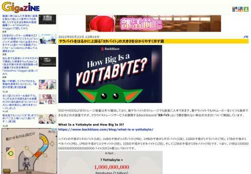 SSDやHDDなどのストレージ容量は年々増加しており、数テラバイトのストレージでも容易に入手できます。数テラバイトでも4Kムービーをいくつも保存できるほどの大容量ですが、クラウドストレージサービスを展開するBackblazeは「ヨタバイト」という聞き慣れない単位の大きさについて解説しています。
