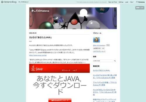 みんなから愛された「あなたとJAVA」の役割が終わったようです。 「Java」で検索するとjava.comのサイトがひっかかるのですが、このサイトは古いまま放置されていて、Javaの学習を始める人にとっての罠になっていました。 https://www.java.com/ja/ 「あなたとJAVA」というキャッチコピーの脱力感と、「ダウンロー」で改行され「ド」だけが目立ってしまう間のヌケかたから大人気のサイトでしたが、かっこいいものではない・・・ もともとはJAVA+YOUで、大文字だけのデザインだからよかったのだけど、「JAVAではなくJava」の説得力をなくさせてくれていました。 それに、ほ…