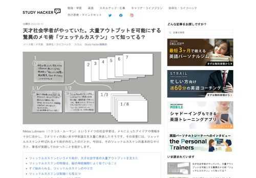 Niklas Luhmann（ニクラス・ルーマン）というドイツの社会学者は、メモにとったアイデアや情報を十分に活かし、クオリティの高い本や学術論文を大量に発表したそうです。その背景には、ツェッテルカステンと呼ばれるメモ術が存在したのだとか。今回は、そのツェッテルカステンの基本的なやり方と、筆者が実践してわかったことを紹介します。 ツェッテルカステンというメモ術が、天才社会学者の大量アウトプットを支えた ツェッテルカステンの特徴は、脳の神経細胞によく似ていること すぐ始められる、ツェッテルカステンのやり方 ツェッテルカステンは勉強にも役立つ ツェッテルカステンをやってみた感想 ツェッテルカステン…